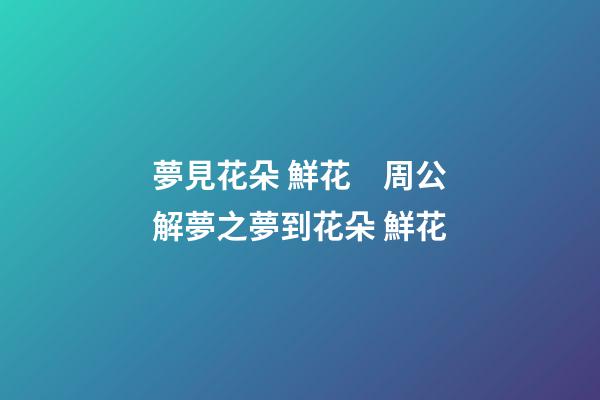 夢見花朵 鮮花　周公解夢之夢到花朵 鮮花